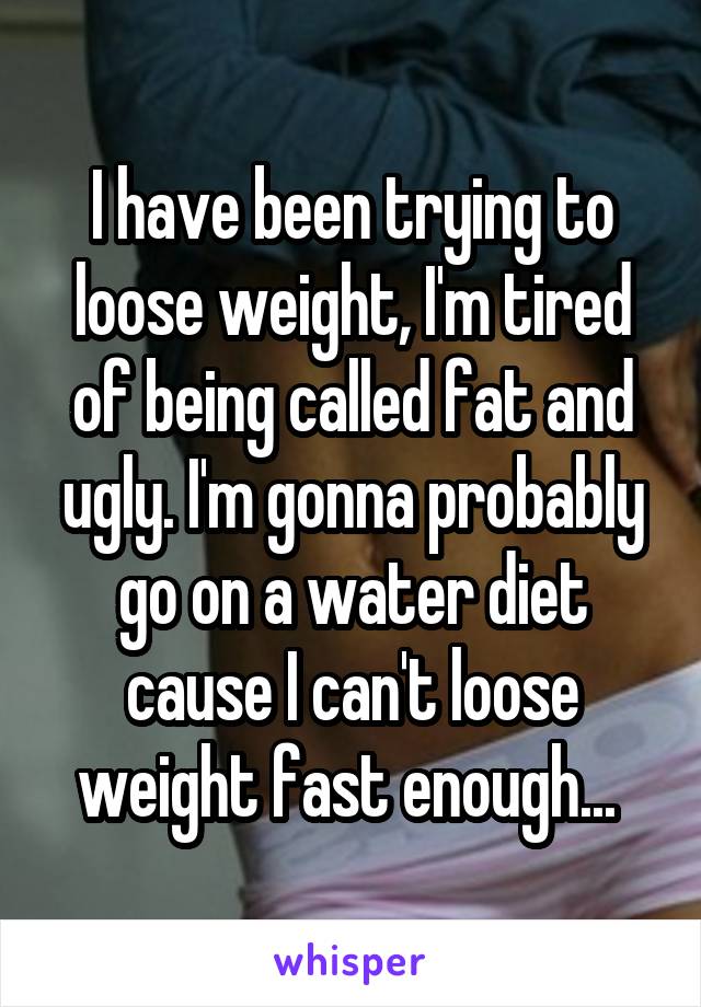 I have been trying to loose weight, I'm tired of being called fat and ugly. I'm gonna probably go on a water diet cause I can't loose weight fast enough... 