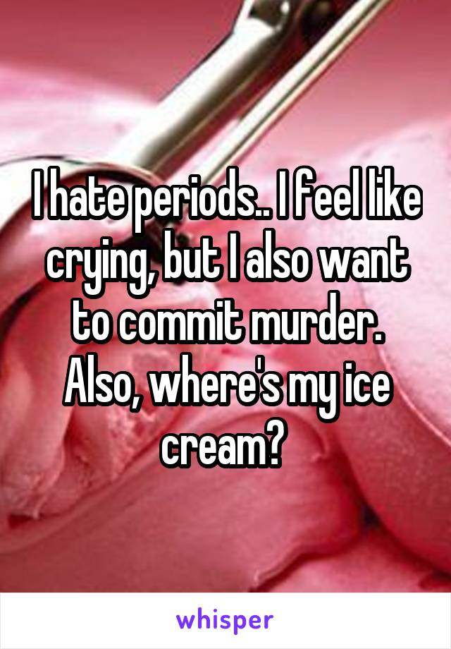 I hate periods.. I feel like crying, but I also want to commit murder. Also, where's my ice cream? 