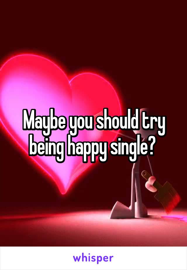 Maybe you should try being happy single? 