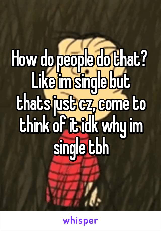 How do people do that? 
Like im single but thats just cz, come to think of it idk why im single tbh

