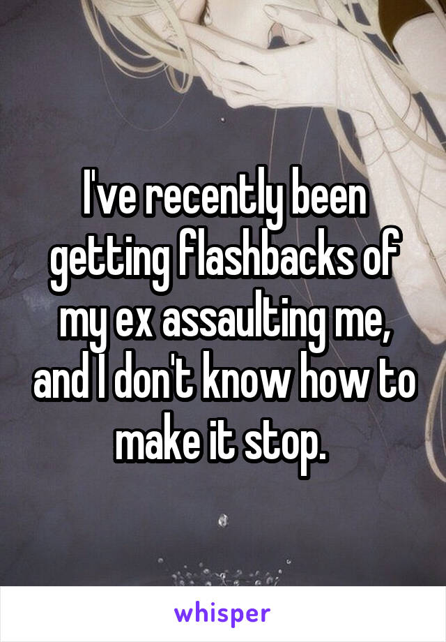 I've recently been getting flashbacks of my ex assaulting me, and I don't know how to make it stop. 
