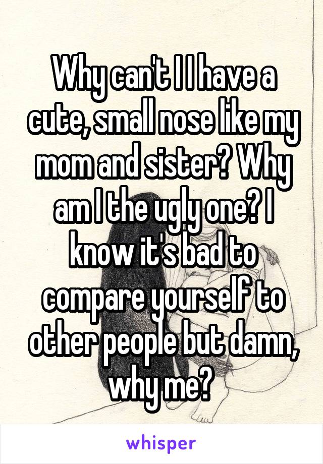 Why can't I I have a cute, small nose like my mom and sister? Why am I the ugly one? I know it's bad to compare yourself to other people but damn, why me? 