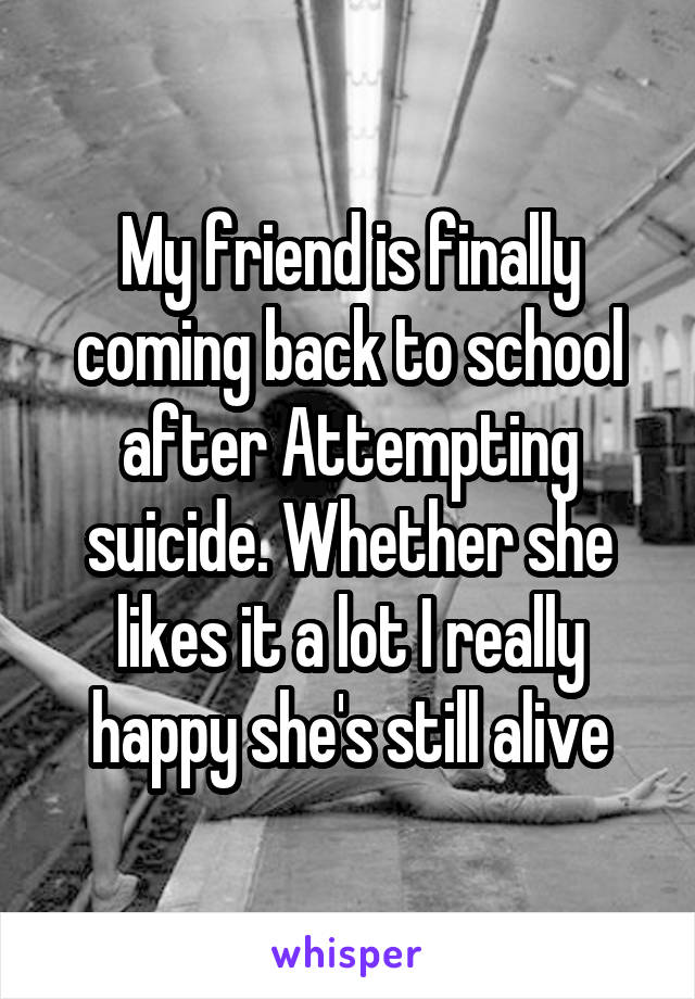 My friend is finally coming back to school after Attempting suicide. Whether she likes it a lot I really happy she's still alive