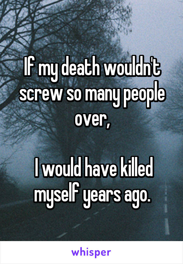 If my death wouldn't screw so many people over,

 I would have killed myself years ago.