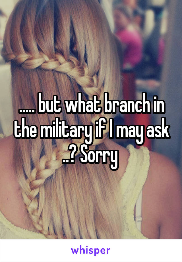 ..... but what branch in the military if I may ask ..? Sorry 