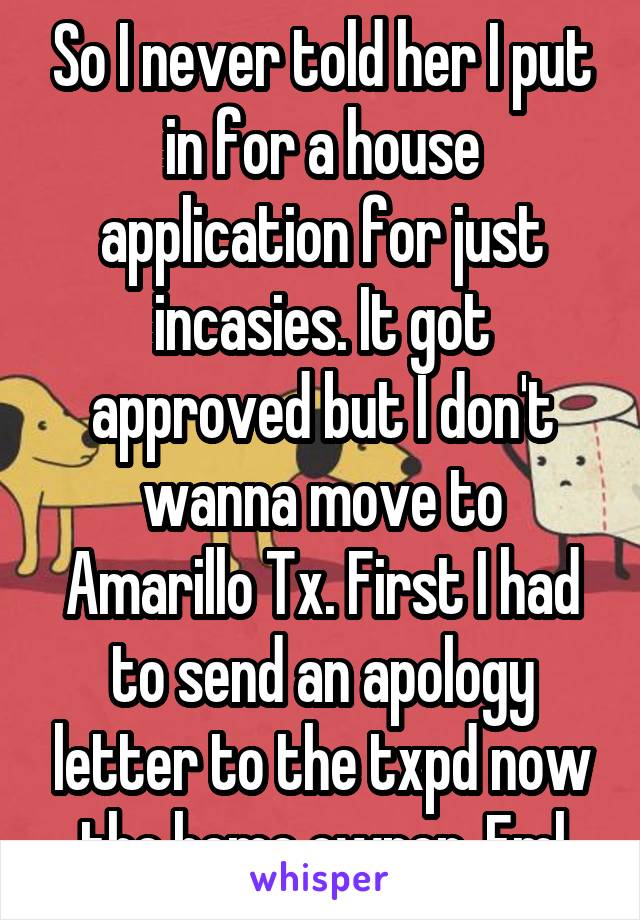So I never told her I put in for a house application for just incasies. It got approved but I don't wanna move to Amarillo Tx. First I had to send an apology letter to the txpd now the home owner. Fml