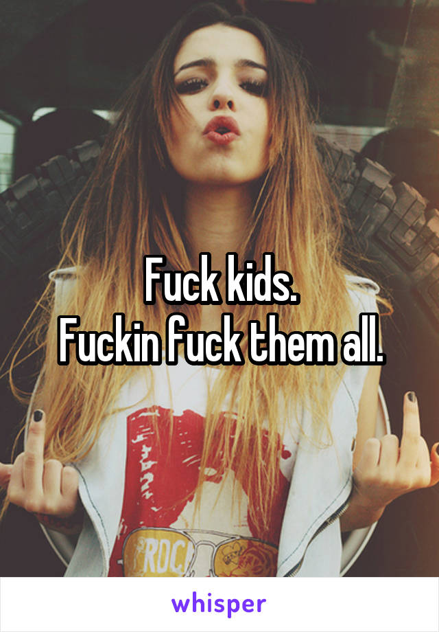 Fuck kids.
Fuckin fuck them all.