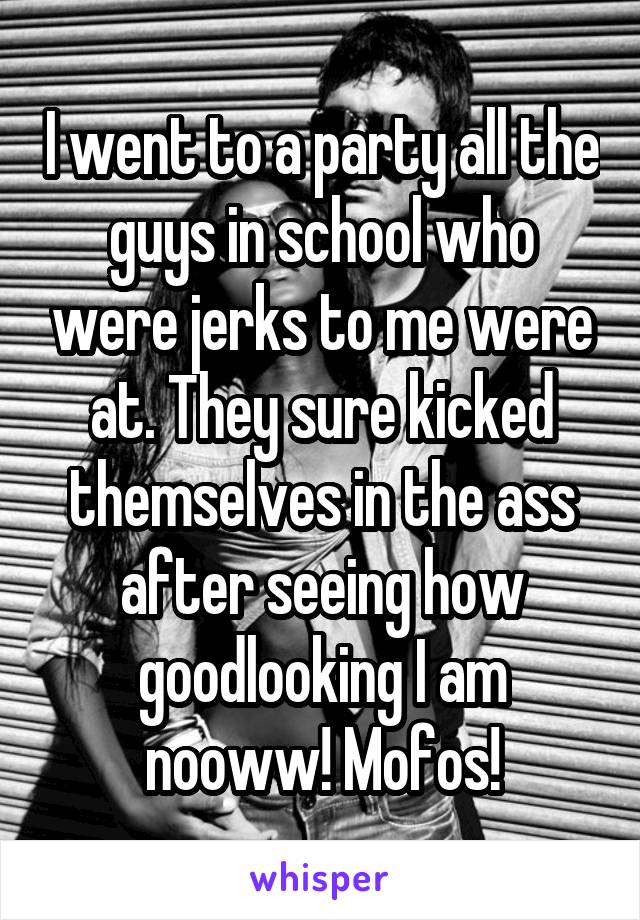 I went to a party all the guys in school who were jerks to me were at. They sure kicked themselves in the ass after seeing how goodlooking I am nooww! Mofos!