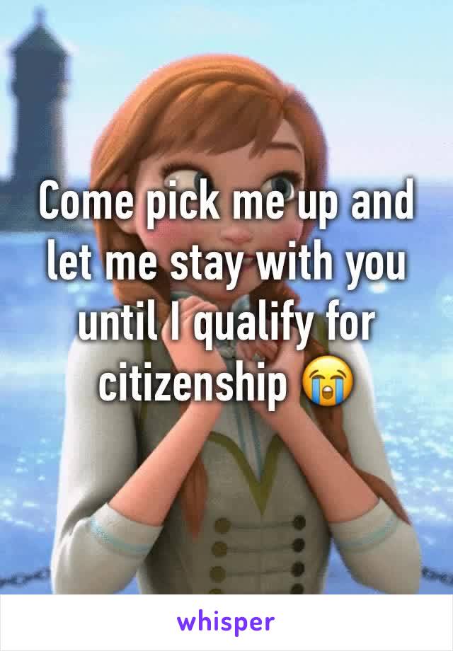 Come pick me up and let me stay with you until I qualify for citizenship 😭