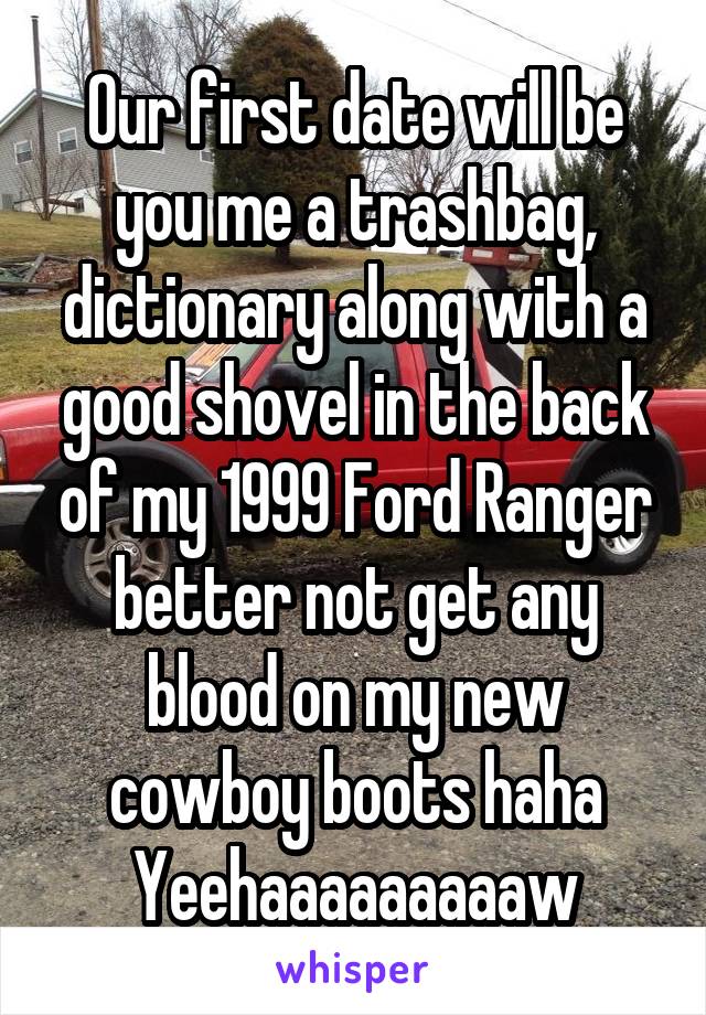 Our first date will be you me a trashbag, dictionary along with a good shovel in the back of my 1999 Ford Ranger better not get any blood on my new cowboy boots haha Yeehaaaaaaaaaw