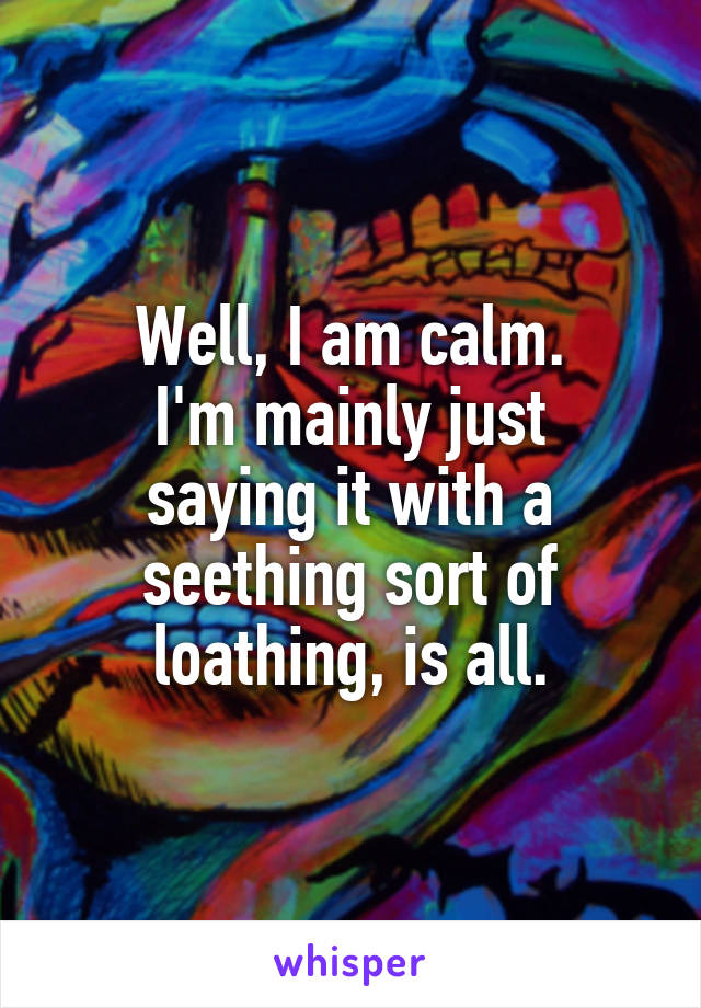 Well, I am calm.
I'm mainly just saying it with a seething sort of loathing, is all.