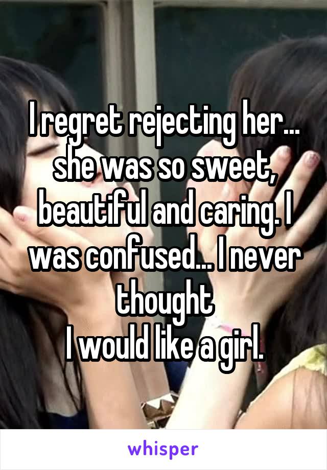 I regret rejecting her... she was so sweet, beautiful and caring. I was confused... I never thought
I would like a girl.