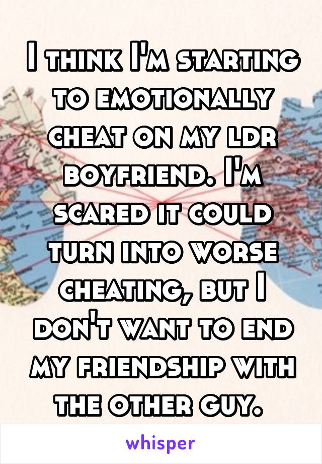I think I'm starting to emotionally cheat on my ldr boyfriend. I'm scared it could turn into worse cheating, but I don't want to end my friendship with the other guy. 