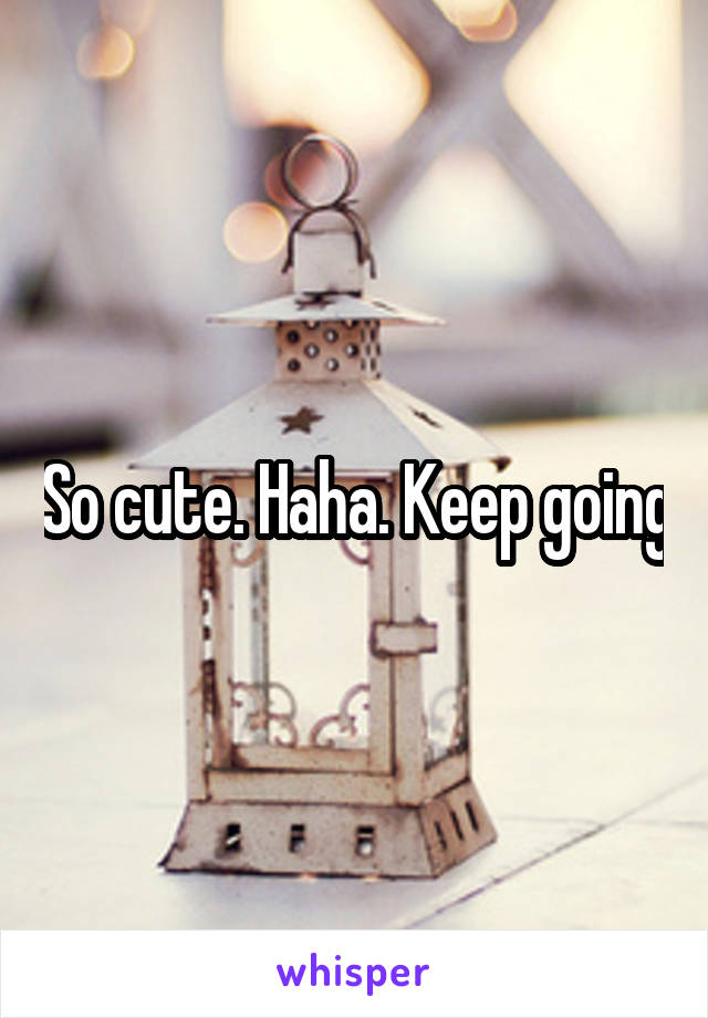 So cute. Haha. Keep going