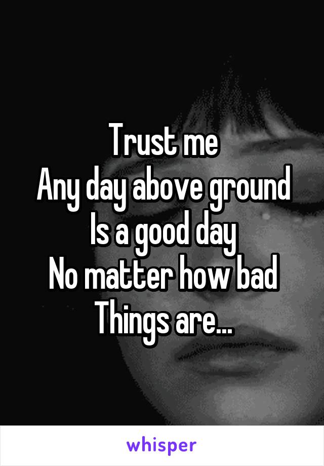 Trust me
Any day above ground
Is a good day
No matter how bad
Things are...
