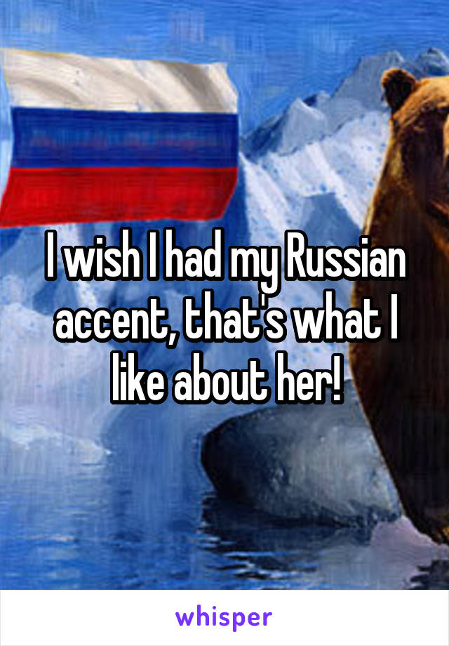 I wish I had my Russian accent, that's what I like about her!