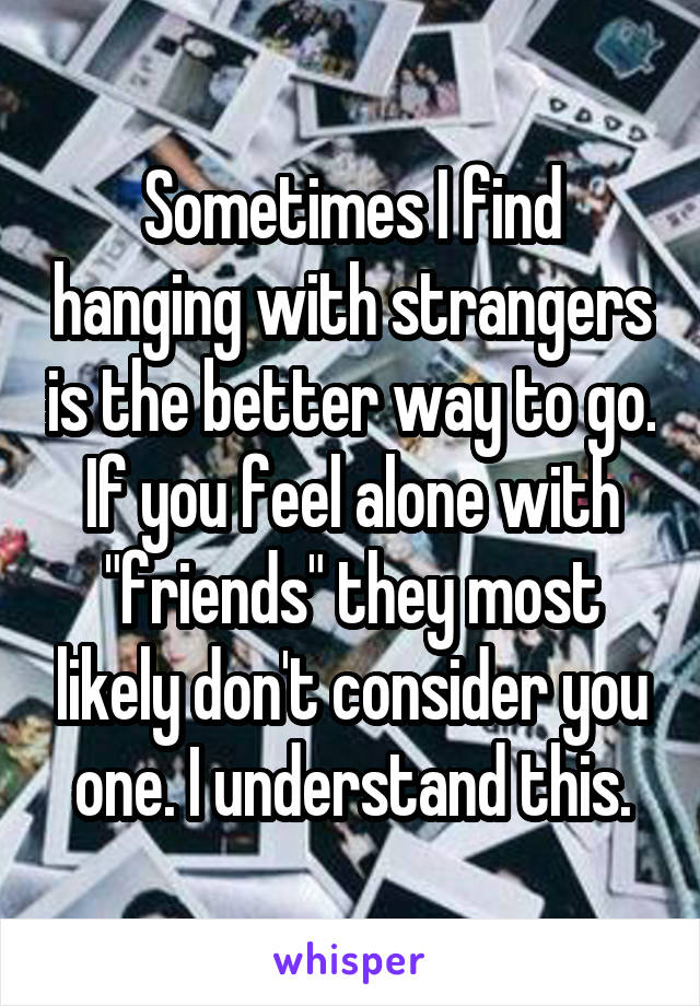 Sometimes I find hanging with strangers is the better way to go. If you feel alone with "friends" they most likely don't consider you one. I understand this.