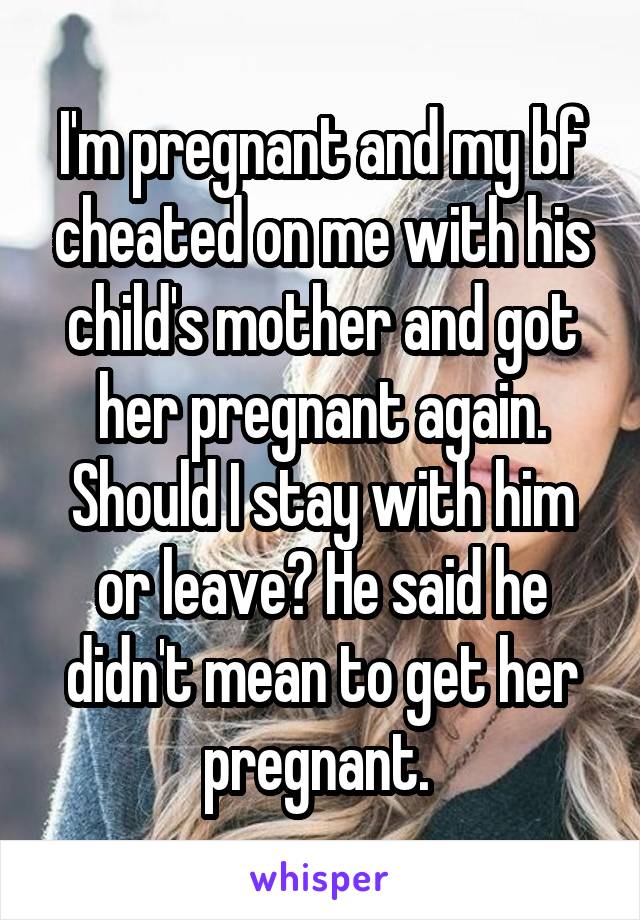 I'm pregnant and my bf cheated on me with his child's mother and got her pregnant again. Should I stay with him or leave? He said he didn't mean to get her pregnant. 