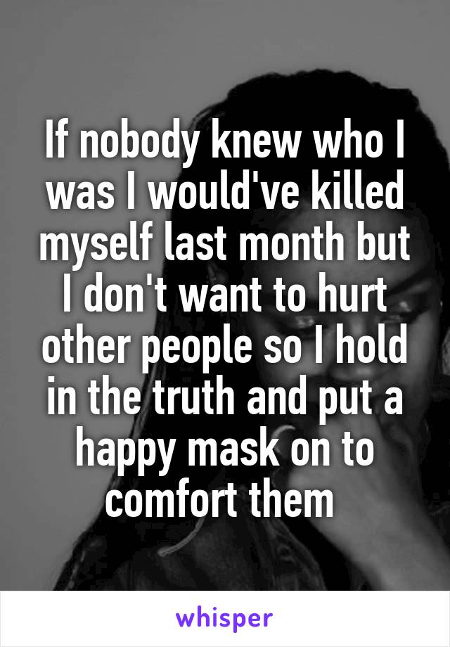 If nobody knew who I was I would've killed myself last month but I don't want to hurt other people so I hold in the truth and put a happy mask on to comfort them 