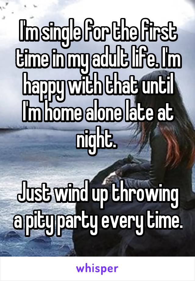 I'm single for the first time in my adult life. I'm happy with that until I'm home alone late at night. 

Just wind up throwing a pity party every time. 