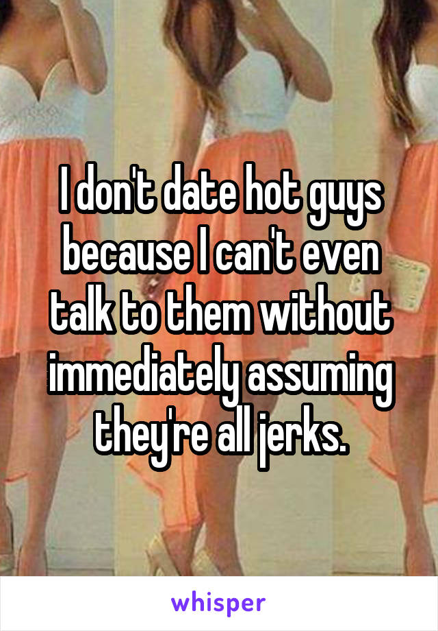 I don't date hot guys because I can't even talk to them without immediately assuming they're all jerks.