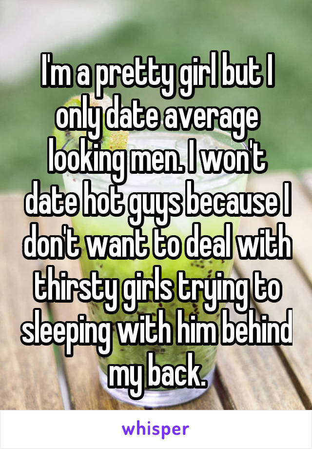 I'm a pretty girl but I only date average looking men. I won't date hot guys because I don't want to deal with thirsty girls trying to sleeping with him behind my back.