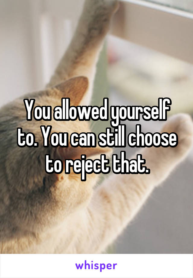 You allowed yourself to. You can still choose to reject that.