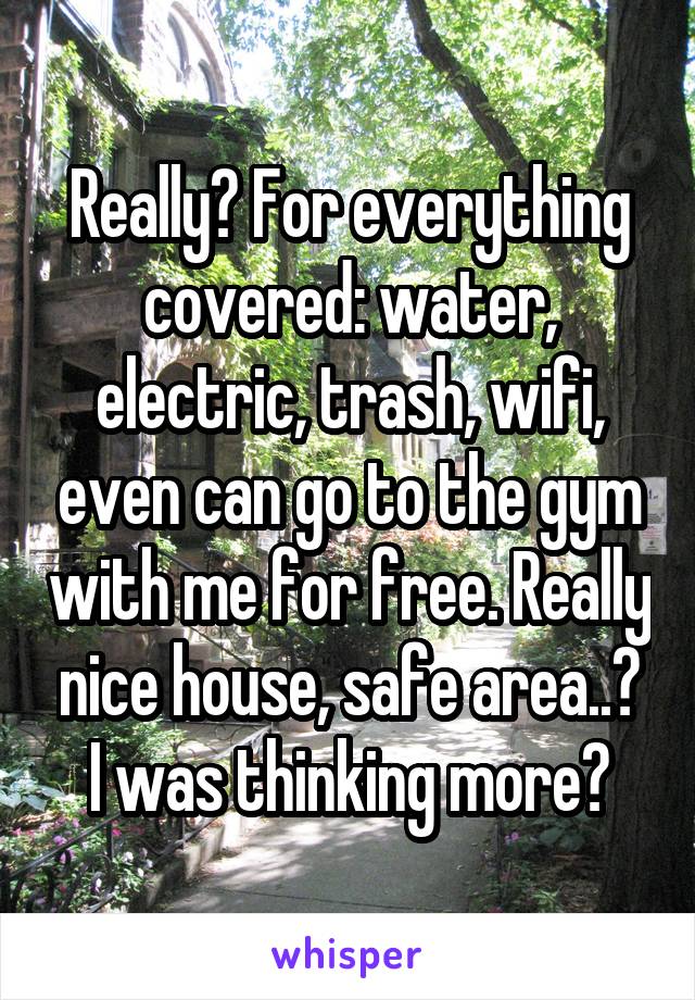 Really? For everything covered: water, electric, trash, wifi, even can go to the gym with me for free. Really nice house, safe area..? I was thinking more?