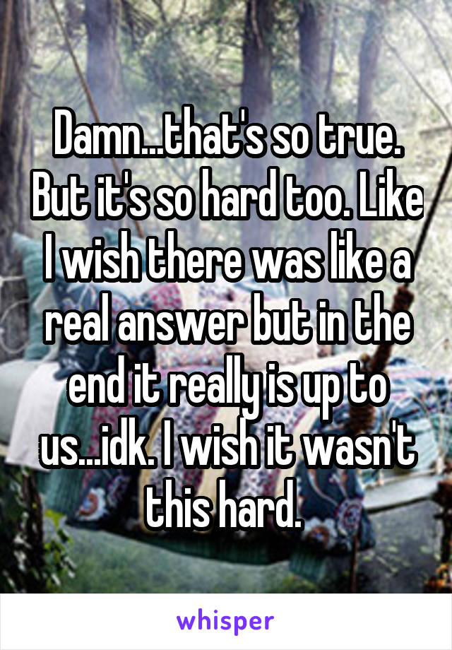 Damn...that's so true. But it's so hard too. Like I wish there was like a real answer but in the end it really is up to us...idk. I wish it wasn't this hard. 