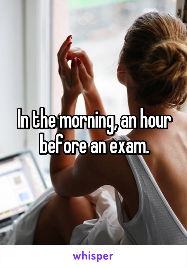 In the morning, an hour before an exam.