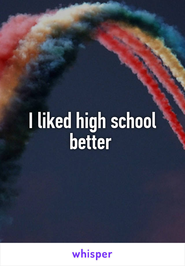 I liked high school better 