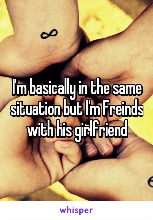 I'm basically in the same situation but I'm Freinds with his girlfriend