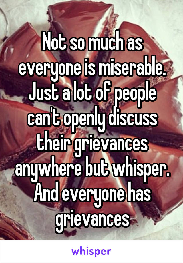 Not so much as everyone is miserable. Just a lot of people can't openly discuss their grievances anywhere but whisper. And everyone has grievances