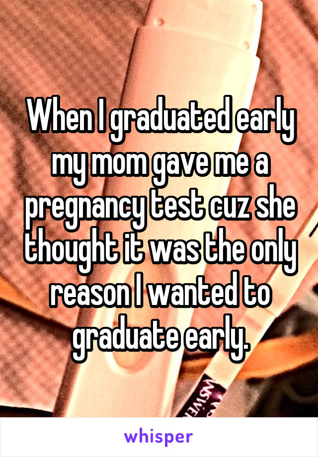 When I graduated early my mom gave me a pregnancy test cuz she thought it was the only reason I wanted to graduate early.