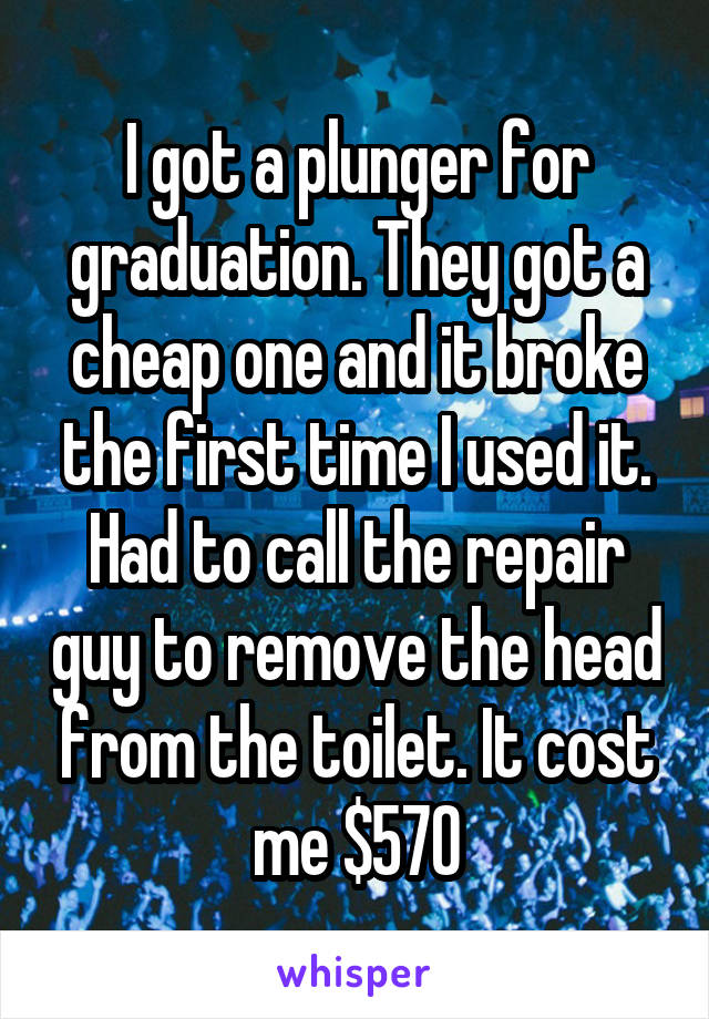 I got a plunger for graduation. They got a cheap one and it broke the first time I used it. Had to call the repair guy to remove the head from the toilet. It cost me $570