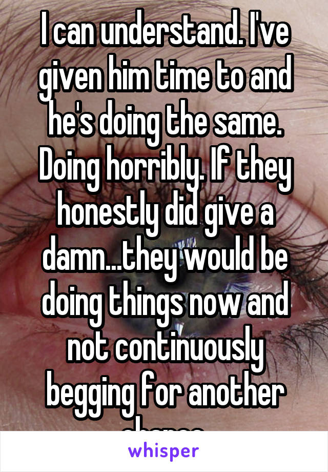 I can understand. I've given him time to and he's doing the same. Doing horribly. If they honestly did give a damn...they would be doing things now and not continuously begging for another chance.