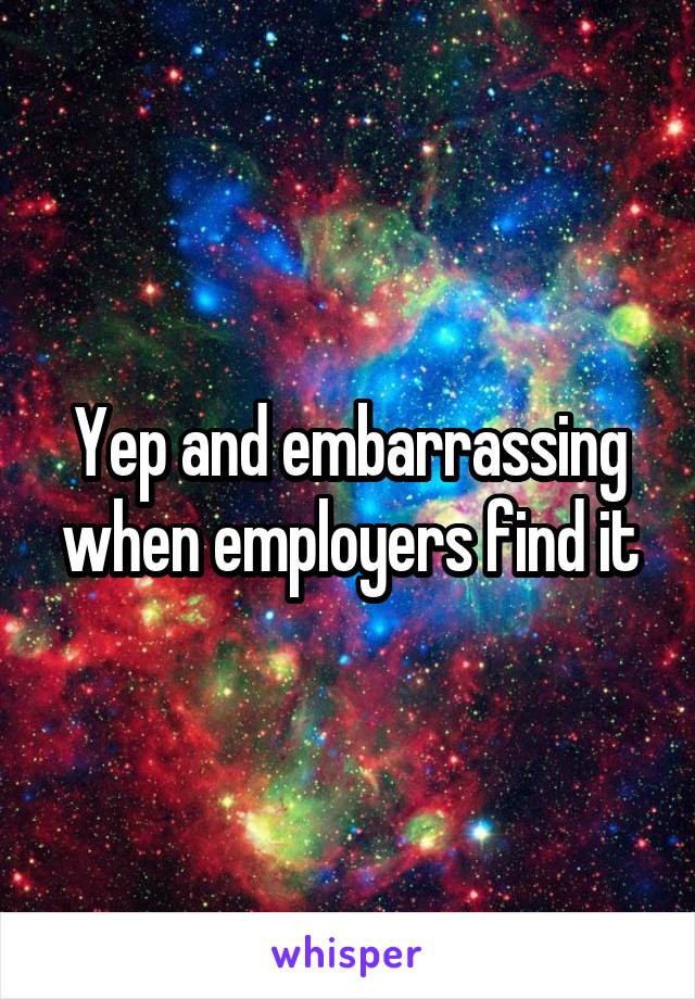 Yep and embarrassing when employers find it