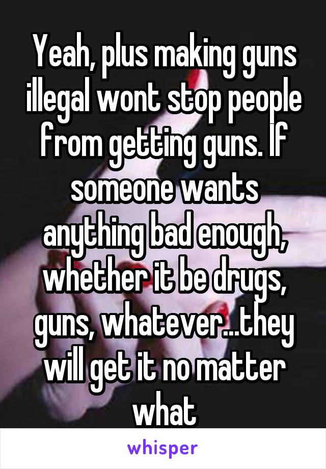 Yeah, plus making guns illegal wont stop people from getting guns. If someone wants anything bad enough, whether it be drugs, guns, whatever...they will get it no matter what