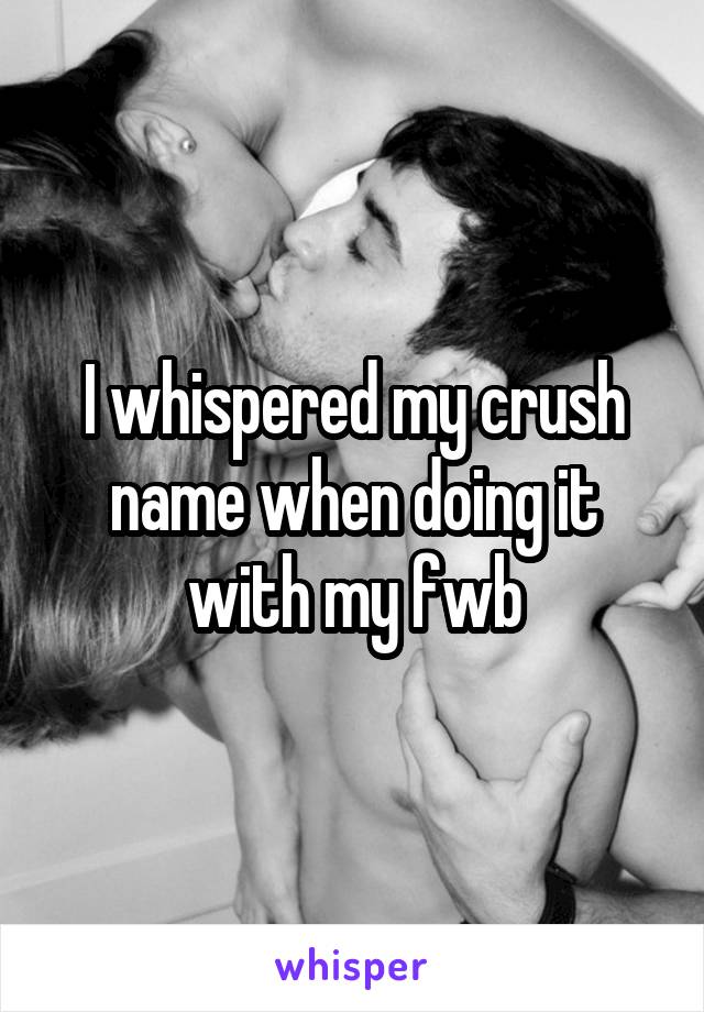 I whispered my crush name when doing it with my fwb