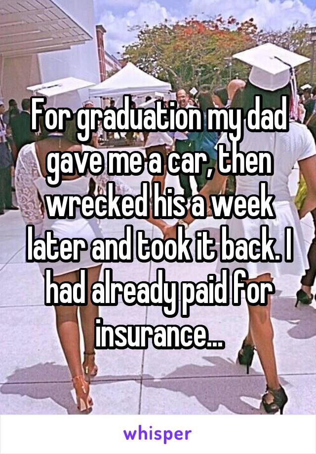 For graduation my dad gave me a car, then wrecked his a week later and took it back. I had already paid for insurance...