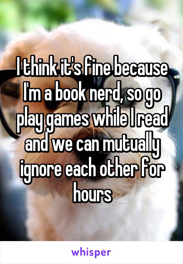 I think it's fine because I'm a book nerd, so go play games while I read and we can mutually ignore each other for hours