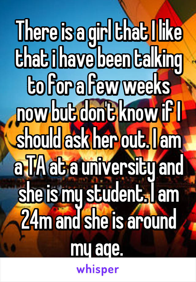 There is a girl that I like that i have been talking to for a few weeks now but don't know if I should ask her out. I am a TA at a university and she is my student. I am 24m and she is around my age. 