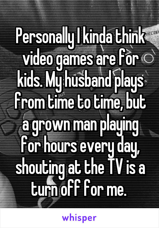 Personally I kinda think video games are for kids. My husband plays from time to time, but a grown man playing for hours every day, shouting at the TV is a turn off for me. 