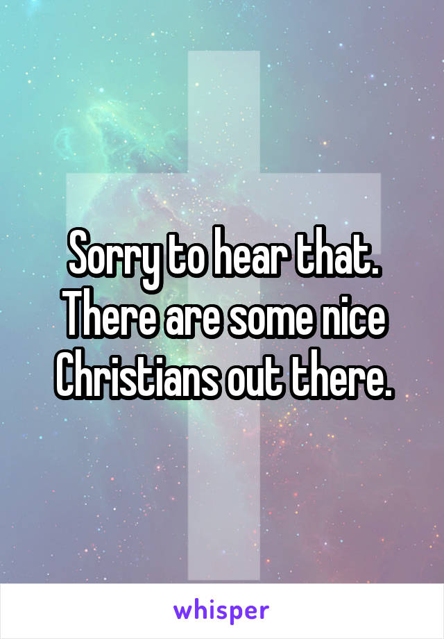 Sorry to hear that. There are some nice Christians out there.