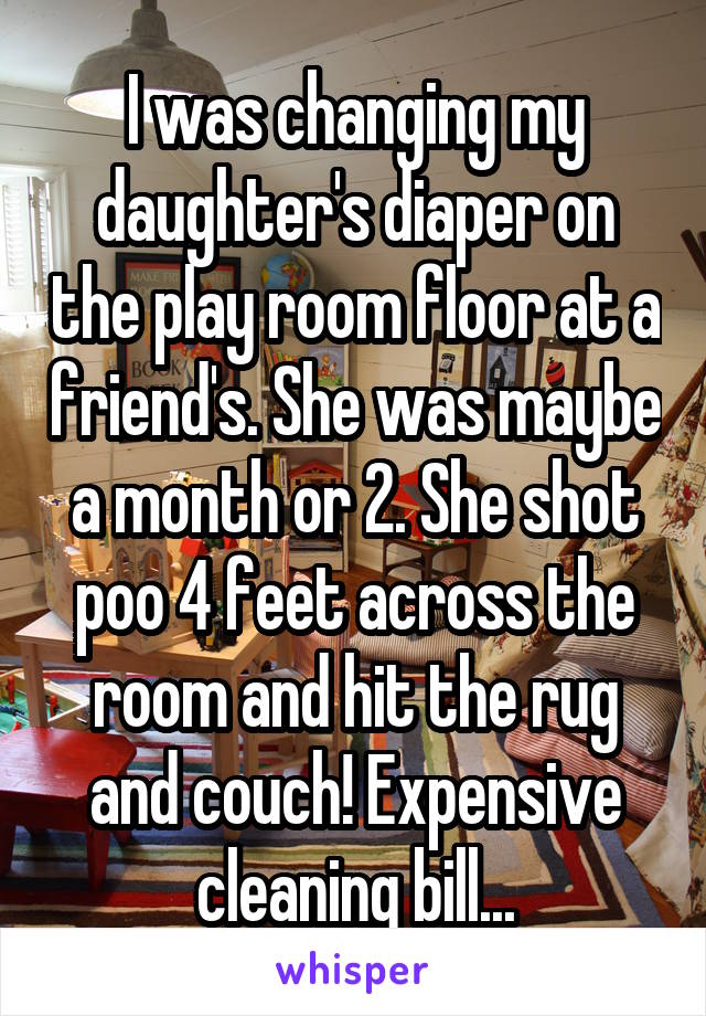 I was changing my daughter's diaper on the play room floor at a friend's. She was maybe a month or 2. She shot poo 4 feet across the room and hit the rug and couch! Expensive cleaning bill...