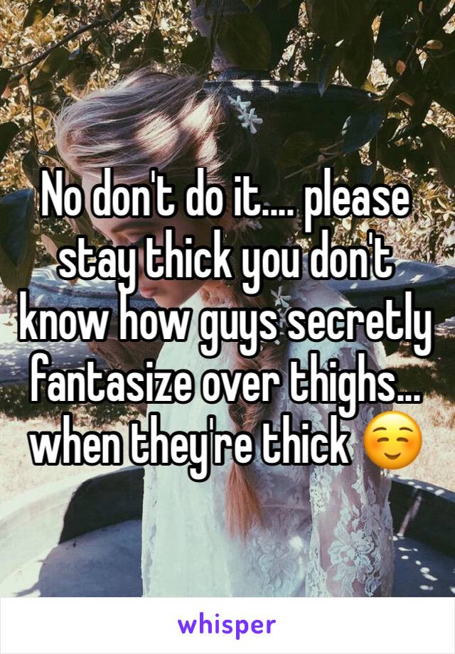 No don't do it.... please stay thick you don't know how guys secretly fantasize over thighs... when they're thick ☺️