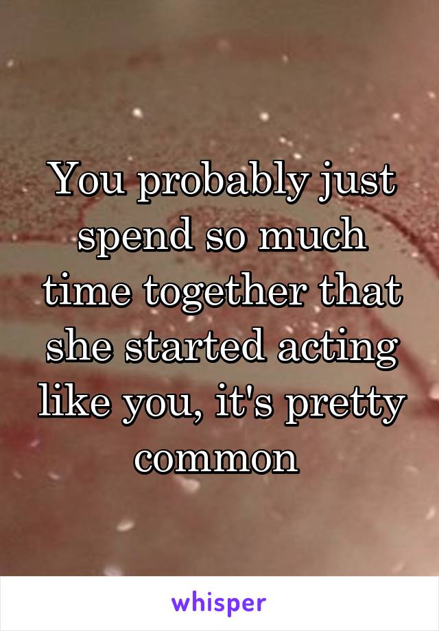 You probably just spend so much time together that she started acting like you, it's pretty common 