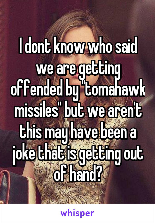 I dont know who said we are getting offended by "tomahawk missiles" but we aren't this may have been a joke that is getting out of hand?