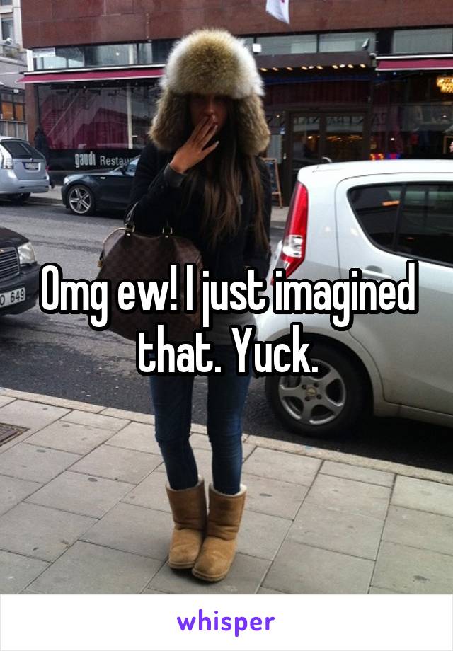 Omg ew! I just imagined that. Yuck.