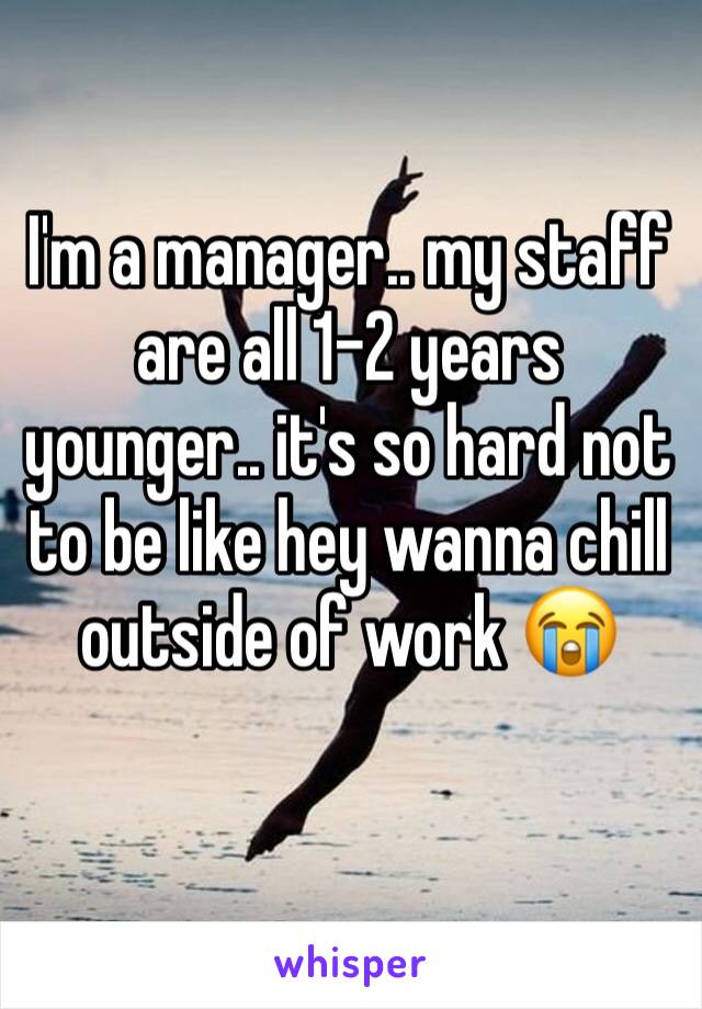 I'm a manager.. my staff are all 1-2 years younger.. it's so hard not to be like hey wanna chill outside of work 😭